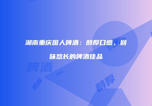 湖南重庆国人啤酒：醇厚口感，回味悠长的啤酒佳品