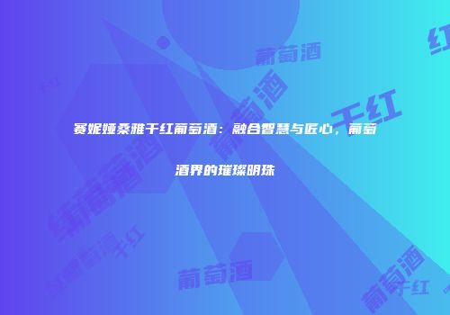 赛妮娅桑雅干红葡萄酒：融合智慧与匠心，葡萄酒界的璀璨明珠