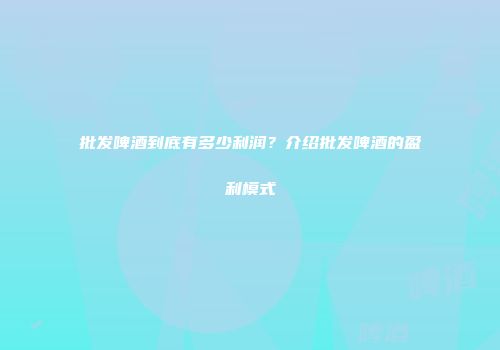 批发啤酒到底有多少利润？介绍批发啤酒的盈利模式