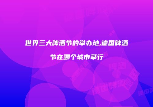世界三大啤酒节的举办地,德国啤酒节在哪个城市举行