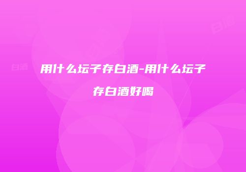 用什么坛子存白酒-用什么坛子存白酒好喝