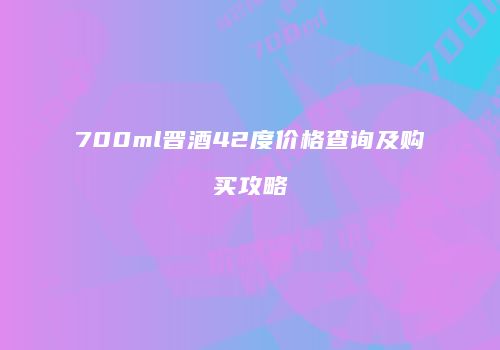 700ml晋酒42度价格查询及购买攻略