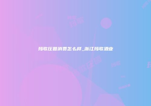 玛歌庄园消费怎么样_浙江玛歌酒业
