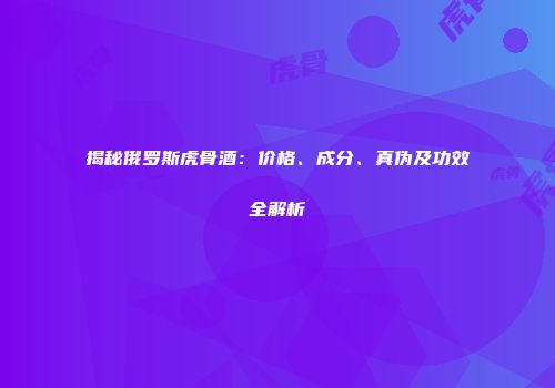揭秘俄罗斯虎骨酒：价格、成分、真伪及功效全解析