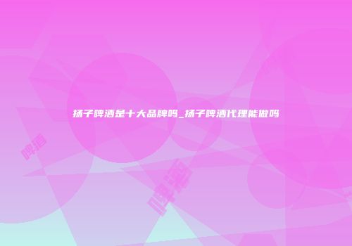 扬子啤酒是十大品牌吗_扬子啤酒代理能做吗