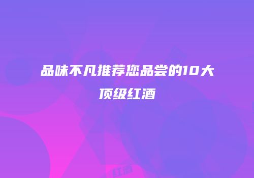 品味不凡推荐您品尝的10大顶级红酒