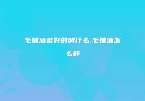 毛铺酒最好的叫什么,毛铺酒怎么样
