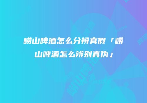 崂山啤酒怎么分辨真假「崂山啤酒怎么辨别真伪」