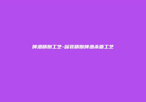 啤酒精酿工艺-罐装精酿啤酒杀菌工艺