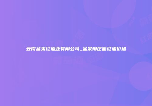 云南圣果红酒业有限公司_圣果树庄园红酒价格