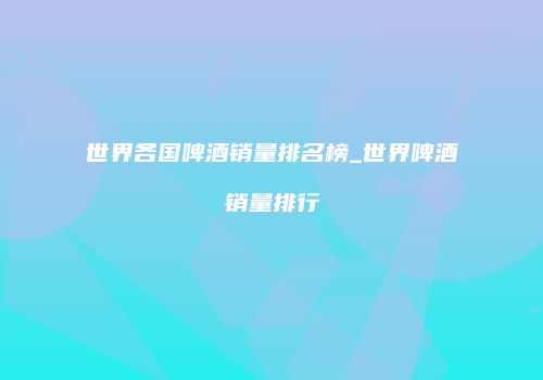 世界各国啤酒销量排名榜_世界啤酒销量排行