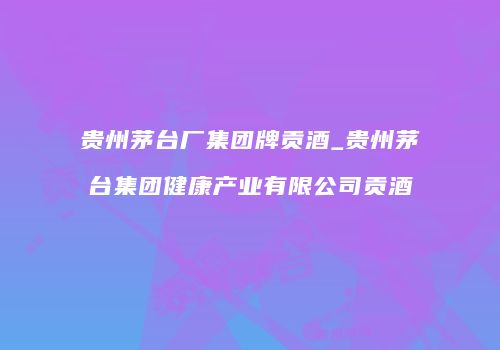 贵州茅台厂集团牌贡酒_贵州茅台集团健康产业有限公司贡酒