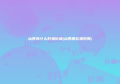 山西有什么好酒价格(山西哪款酒好喝)