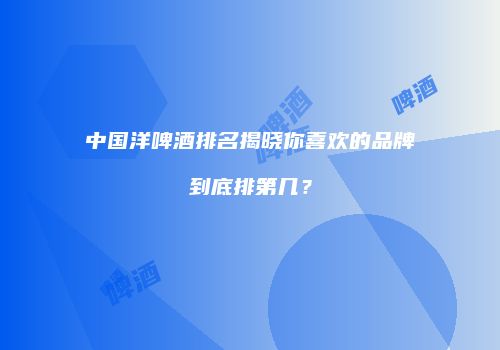 中国洋啤酒排名揭晓你喜欢的品牌到底排第几？