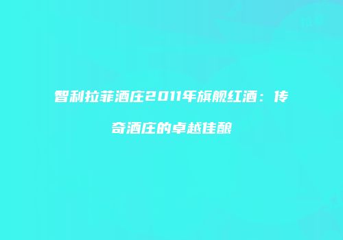 智利拉菲酒庄2011年旗舰红酒：传奇酒庄的卓越佳酿