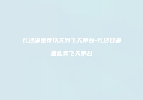 长沙哪里可以买到飞天茅台-长沙县哪里能卖飞天茅台