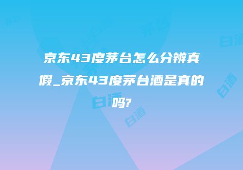 京东43度茅台怎么分辨真假_京东43度茅台酒是真的吗?