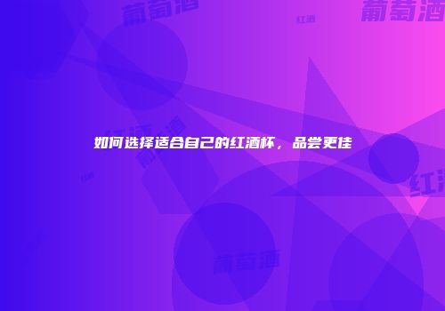 如何选择适合自己的红酒杯，品尝更佳