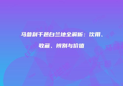 马爹利干邑白兰地全解析：饮用、收藏、辨别与价值