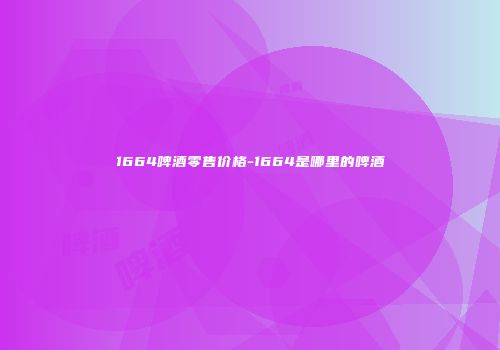 1664啤酒零售价格-1664是哪里的啤酒