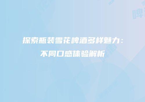 探索瓶装雪花啤酒多样魅力：不同口感体验解析