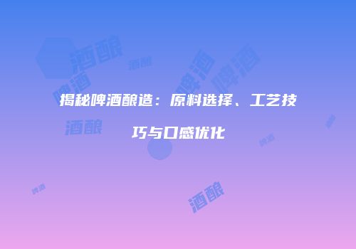 揭秘啤酒酿造：原料选择、工艺技巧与口感优化