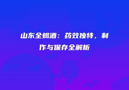 山东全蝎酒：药效独特，制作与保存全解析
