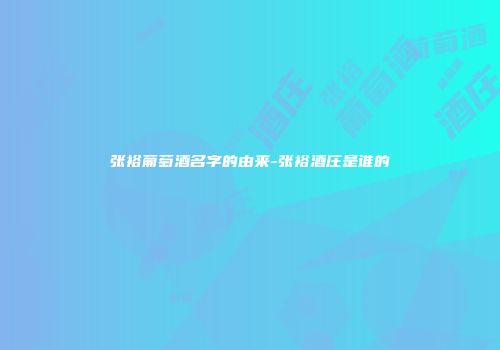 张裕葡萄酒名字的由来-张裕酒庄是谁的