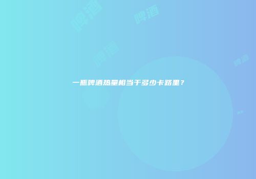 一瓶啤酒热量相当于多少卡路里？