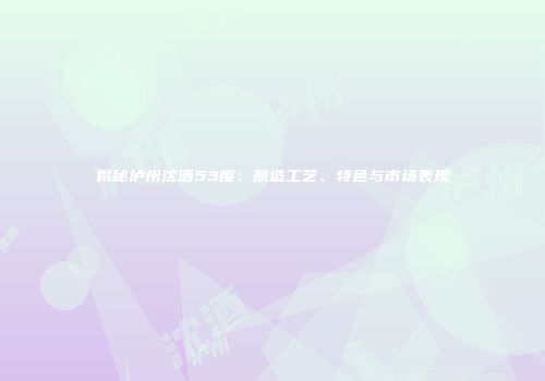 揭秘泸州沈酒53度：酿造工艺、特色与市场表现