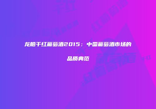 龙船干红葡萄酒2015：中国葡萄酒市场的品质典范
