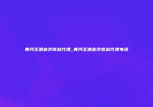 黄河王酒业济南总代理_黄河王酒业济南总代理电话