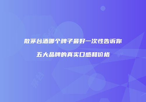 散茅台酒哪个牌子最好一次性告诉你五大品牌的真实口感和价格