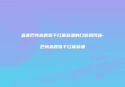 品鉴巴州赤霞珠干红葡萄酒的口感和风味-巴州赤霞珠干红葡萄酒