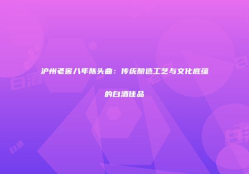 沪州老窖八年陈头曲：传统酿造工艺与文化底蕴的白酒佳品