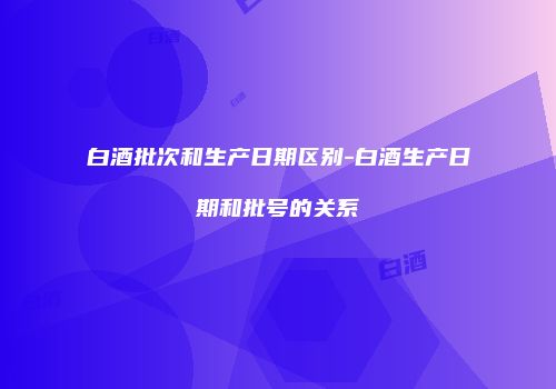 白酒批次和生产日期区别-白酒生产日期和批号的关系