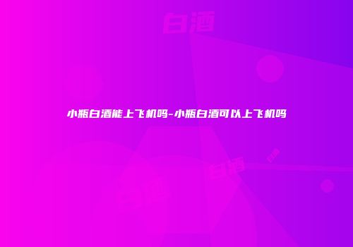 小瓶白酒能上飞机吗-小瓶白酒可以上飞机吗