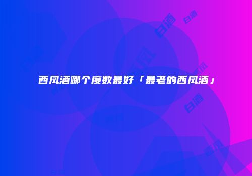 西凤酒哪个度数最好「最老的西凤酒」