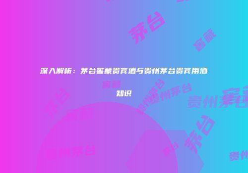 深入解析：茅台窖藏贵宾酒与贵州茅台贵宾用酒知识