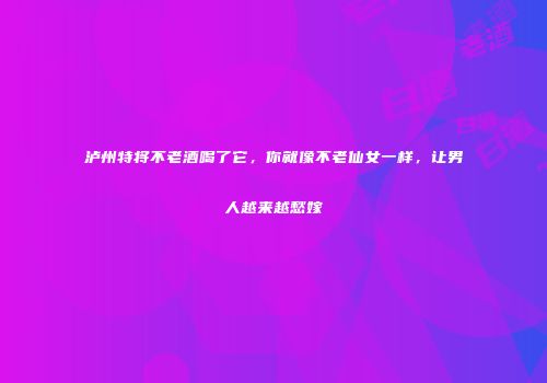泸州特将不老酒喝了它，你就像不老仙女一样，让男人越来越愁嫁