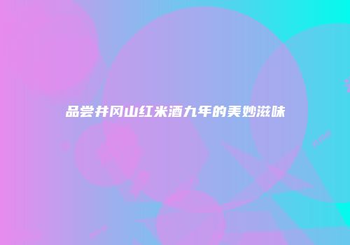 品尝井冈山红米酒九年的美妙滋味
