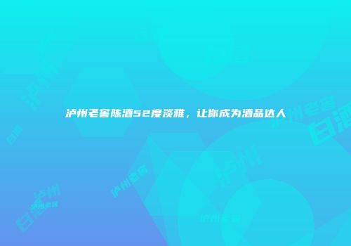 泸州老窖陈酒52度淡雅，让你成为酒品达人