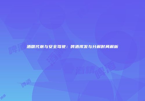 酒精代谢与安全驾驶：啤酒挥发与分解时间解析