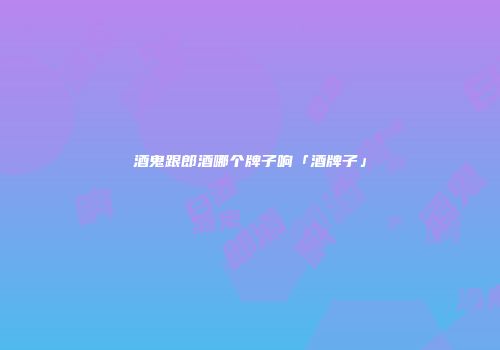 酒鬼跟郎酒哪个牌子响「酒牌子」