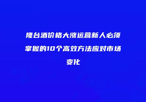 隆台酒价格大涨运营新人必须掌握的10个高效方法应对市场变化