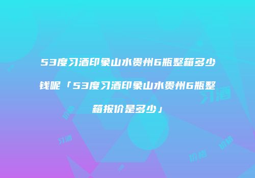 53度习酒印象山水贵州6瓶整箱多少钱呢「53度习酒印象山水贵州6瓶整箱报价是多少」