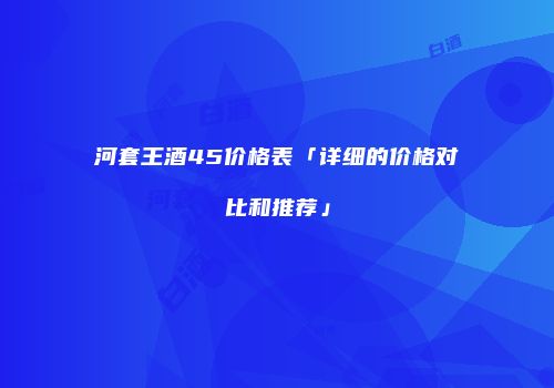 河套王酒45价格表「详细的价格对比和推荐」