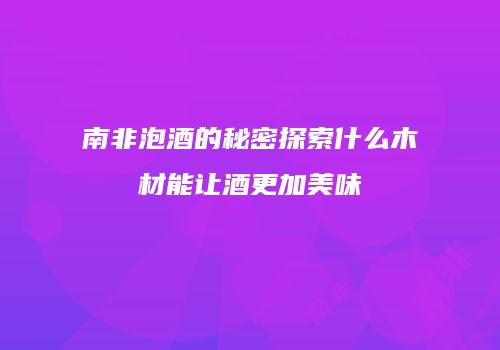 南非泡酒的秘密探索什么木材能让酒更加美味