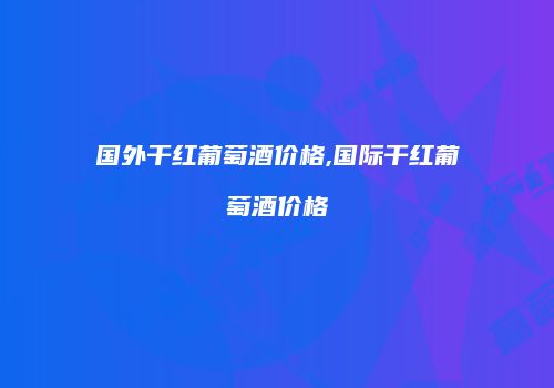 国外干红葡萄酒价格,国际干红葡萄酒价格