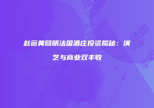 赵薇黄晓明法国酒庄投资揭秘：演艺与商业双丰收